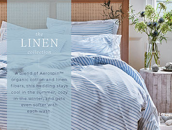 The Linen collection. A blend of Aerospin organic cotton and linen fibers, this bedding stays cool in the summer, cozy in the winter, and gets even softer with each wash.