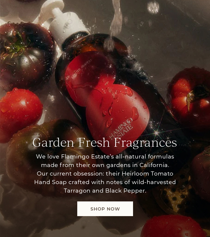 Garden fresh fragrances. We love Flamingo Estate's all-natural formulas made from their own gardens in California. Our current obession: their Heirloom Tomato Hand Soap crafted with notes of wild-harvested Tarragon and Black Pepper.
