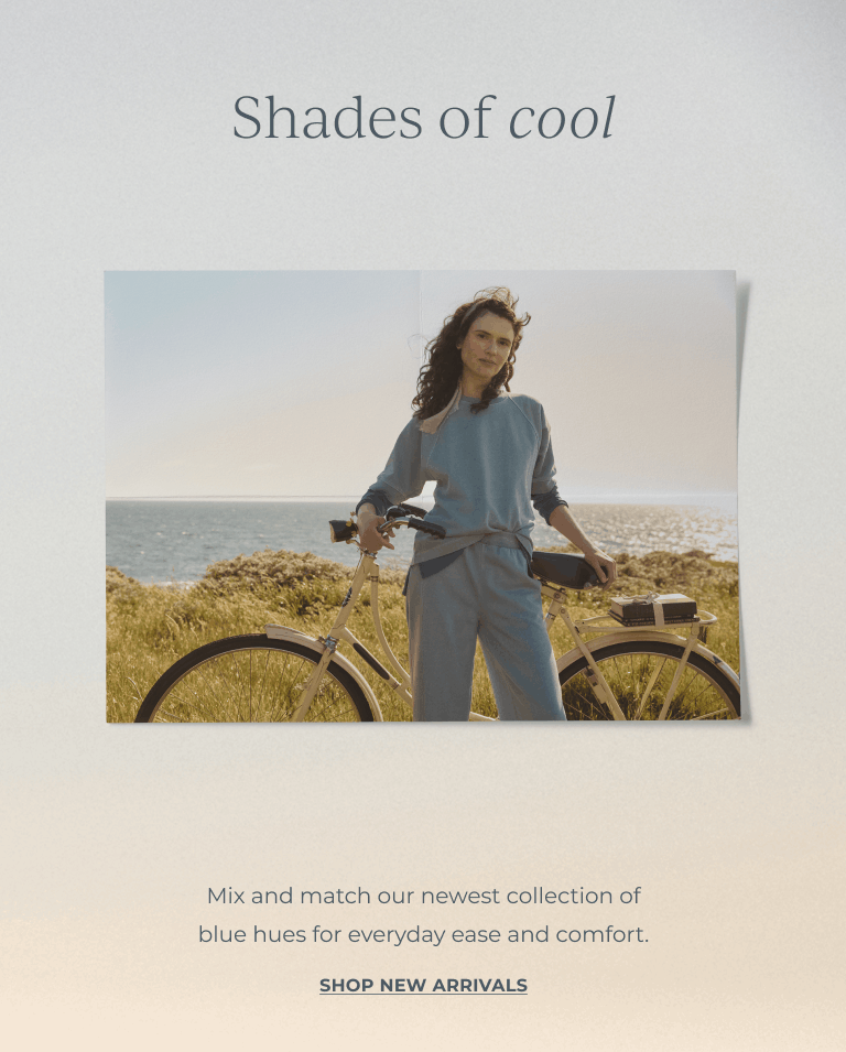 Shades of cool! Mix and match our newest collection of blue hues for everyday ease and comfort. Shop New Arrivals.