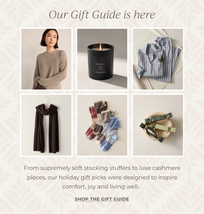 Our Gift Guide is here! From supremely soft stocking stuffers to luxe cashmere pieces, our holiday gift picks were designed to inspire comfort, joy and living well. SHOP THE GIFT GUIDE