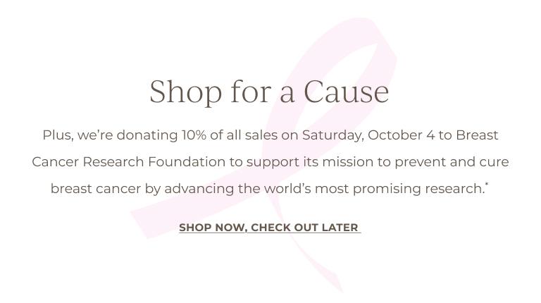 Shop for a Cause: Plus, on October 3, we're donating 10% of all online sales to Breast Cancer Research Foundation to support its mission to prevent and cure breast cancer by advancing the world's most promising research*.SHOP NOW, CHECK OUT LATER 