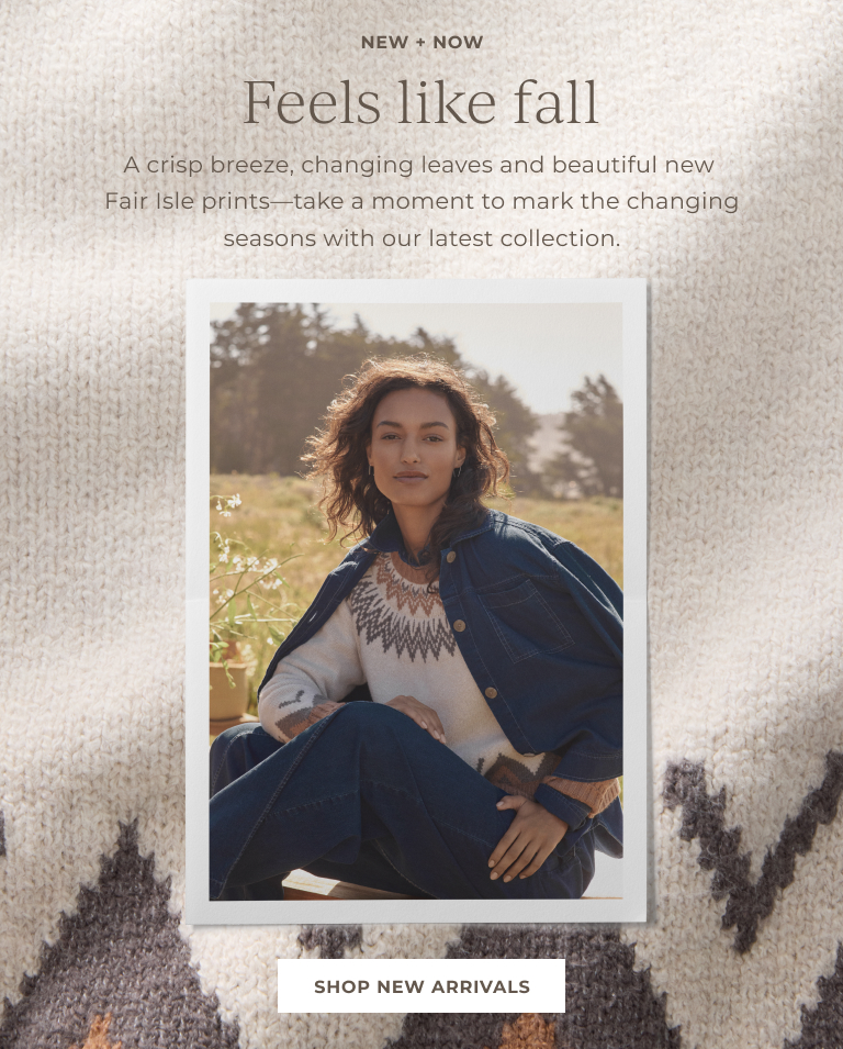 New + Now! Feels like Fall. A crisp breeze, changing leaves and beautiful new Fair Isle prints — take a moment to mark the changing seasons with our latest collection. Shop New Arrivals
