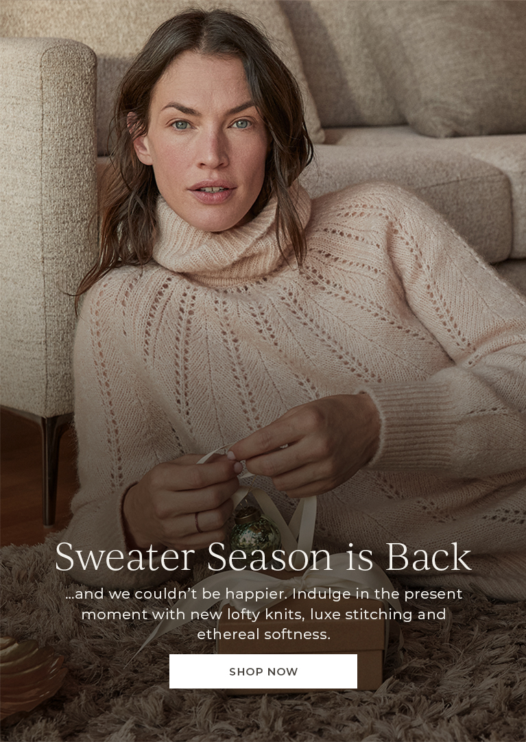 Sweater season is back. And we couldn't be happier. Indulge in the present moment with new lofty knits, luxe stitching and ehtereal softness