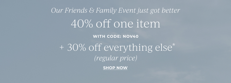 Our Friends & Family Event just got better- 40% off one item (regular price)* with code: NOV40  + 30% off everything else*  Shop now
