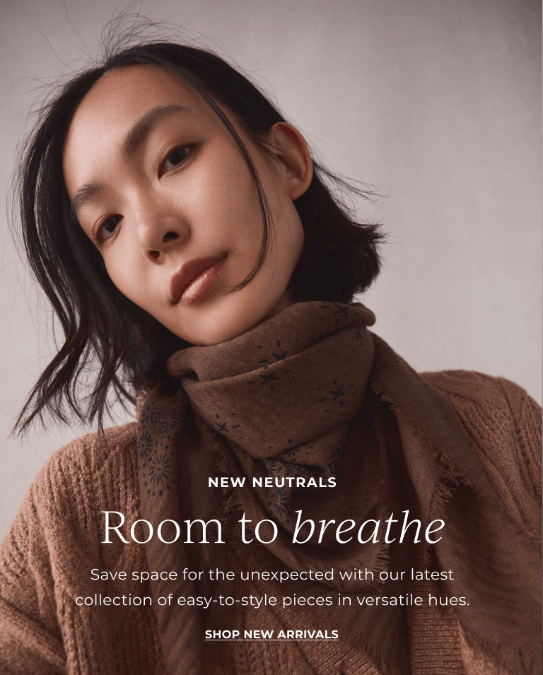  NEW NEUTRALS. Room to breathe. Save space for the unexpected with our latest collection of easy-to-style pieces in versatile hues. SHOP new arrivals 